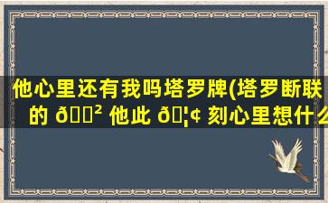 他心里还有我吗塔罗牌(塔罗断联的 🌲 他此 🦢 刻心里想什么)